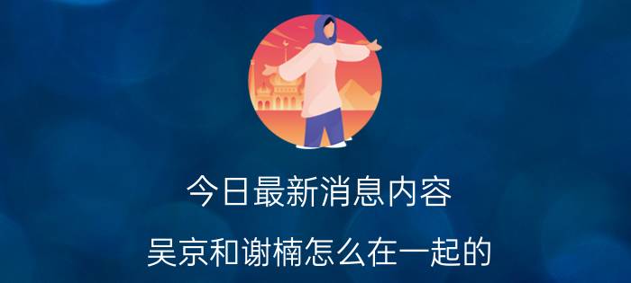 今日最新消息内容 吴京和谢楠怎么在一起的 想不到是这样认识的